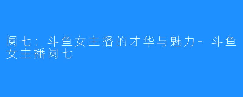 阑七:斗鱼女主播的才华与魅力-斗鱼女主播阑七