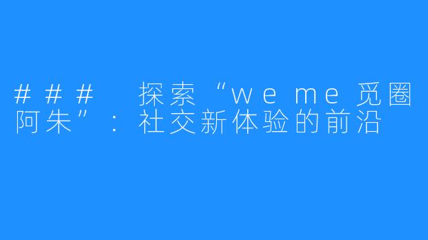### 探索“weme觅圈阿朱”:社交新体验的前沿