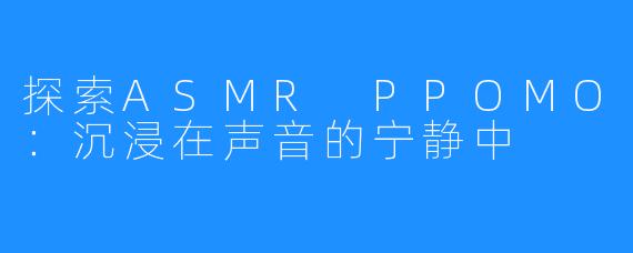 探索ASMR PPOMO:沉浸在声音的宁静中
