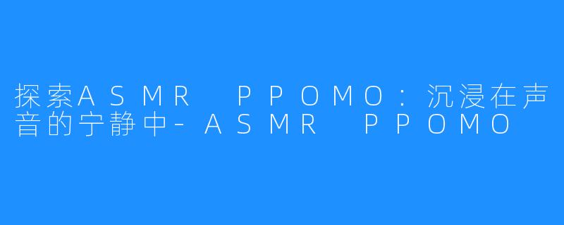 探索ASMR PPOMO:沉浸在声音的宁静中-ASMR PPOMO