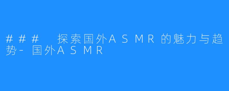 ### 探索国外ASMR的魅力与趋势-国外ASMR
