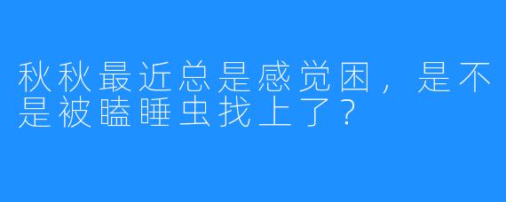秋秋最近总是感觉困,是不是被瞌睡虫找上了?