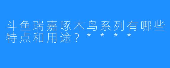斗鱼瑞嘉啄木鸟系列有哪些特点和用途?****