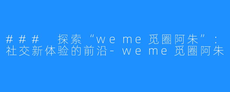 ### 探索“weme觅圈阿朱”:社交新体验的前沿-weme觅圈阿朱