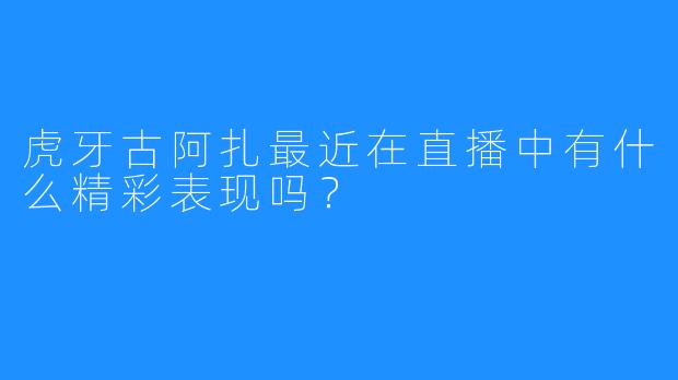 虎牙古阿扎最近在直播中有什么精彩表现吗?
