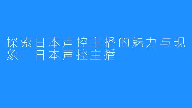 探索日本声控主播的魅力与现象-日本声控主播
