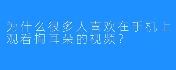 为什么很多人喜欢在手机上观看掏耳朵的视频?