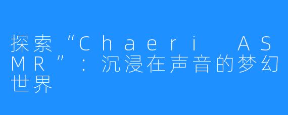 探索“Chaeri ASMR”:沉浸在声音的梦幻世界
