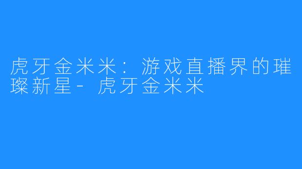 虎牙金米米:游戏直播界的璀璨新星-虎牙金米米