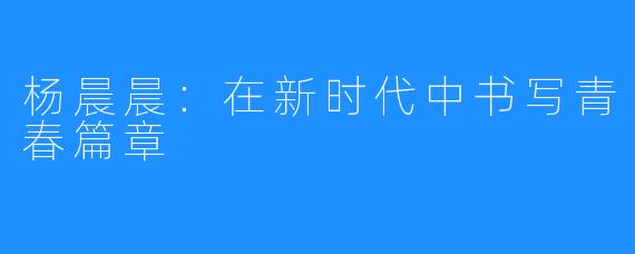 杨晨晨:在新时代中书写青春篇章