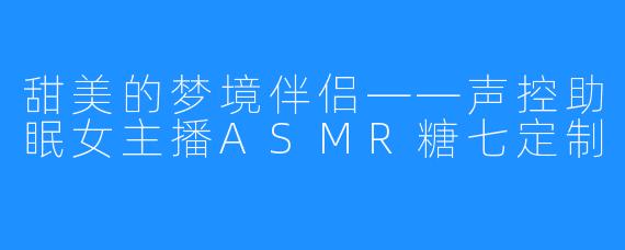 甜美的梦境伴侣——声控助眠女主播ASMR糖七定制