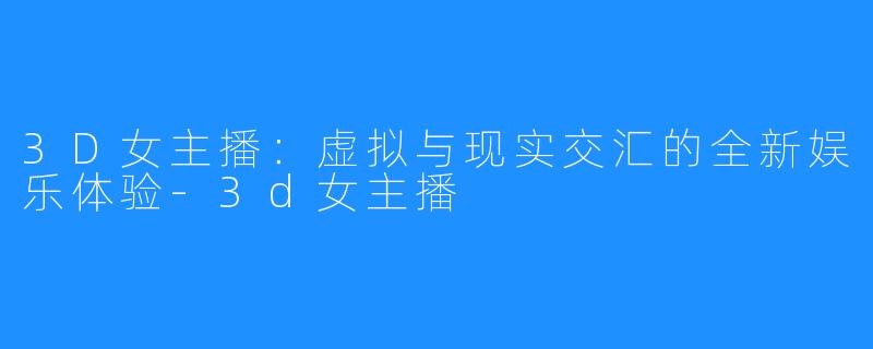 3D女主播:虚拟与现实交汇的全新娱乐体验-3d女主播