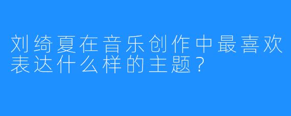 刘绮夏在音乐创作中最喜欢表达什么样的主题?
