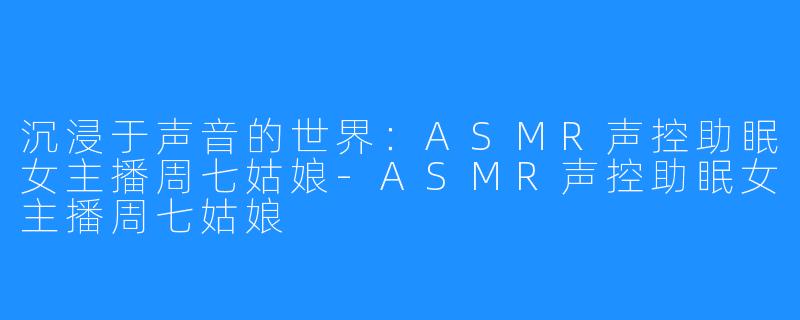 沉浸于声音的世界:ASMR声控助眠女主播周七姑娘-ASMR声控助眠女主播周七姑娘