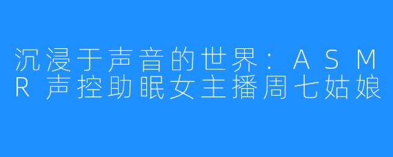 沉浸于声音的世界:ASMR声控助眠女主播周七姑娘