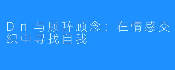 Dn与顾辞顾念:在情感交织中寻找自我