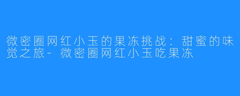 微密圈网红小玉的果冻挑战:甜蜜的味觉之旅-微密圈网红小玉吃果冻