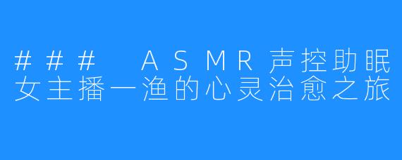 ### ASMR声控助眠女主播一渔的心灵治愈之旅