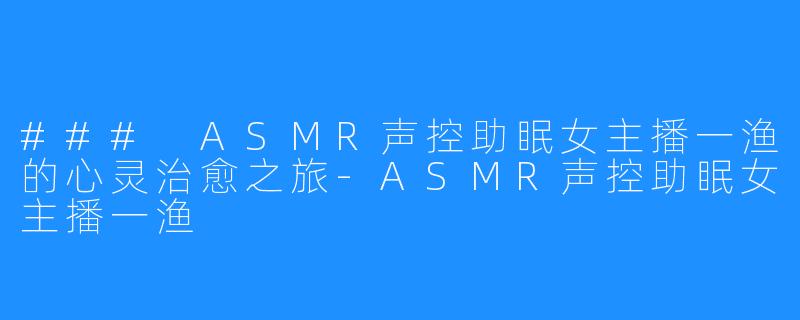 ### ASMR声控助眠女主播一渔的心灵治愈之旅-ASMR声控助眠女主播一渔