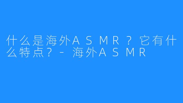 什么是海外ASMR?它有什么特点?-海外ASMR