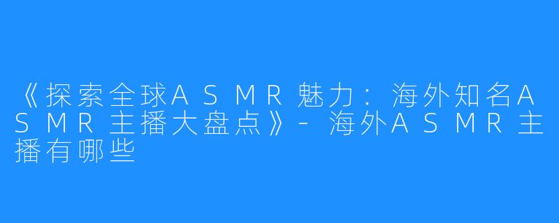 《探索全球ASMR魅力:海外知名ASMR主播大盘点》-海外ASMR主播有哪些