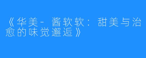 《华美-酱软软:甜美与治愈的味觉邂逅》