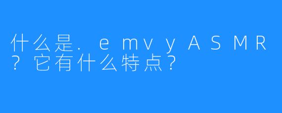 什么是.emvyASMR?它有什么特点?