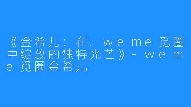 《金希儿:在.weme觅圈中绽放的独特光芒》-weme觅圈金希儿