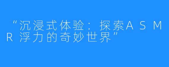 “沉浸式体验:探索ASMR浮力的奇妙世界”