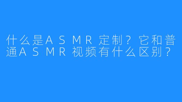 什么是ASMR定制?它和普通ASMR视频有什么区别?