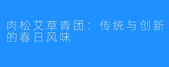 肉松艾草青团:传统与创新的春日风味