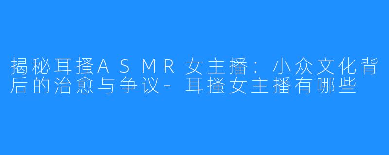 揭秘耳搔ASMR女主播:小众文化背后的治愈与争议-耳搔女主播有哪些
