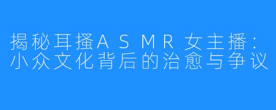 揭秘耳搔ASMR女主播:小众文化背后的治愈与争议