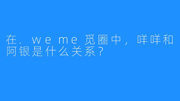 在.weme觅圈中，咩咩和阿银是什么关系？