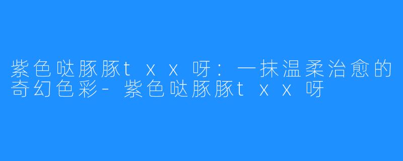 紫色哒豚豚txx呀：一抹温柔治愈的奇幻色彩-紫色哒豚豚txx呀