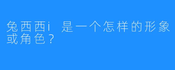 兔西西i是一个怎样的形象或角色？