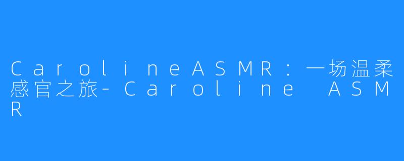 CarolineASMR:一场温柔感官之旅-Caroline ASMR