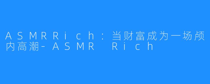 ASMRRich:当财富成为一场颅内高潮-ASMR Rich