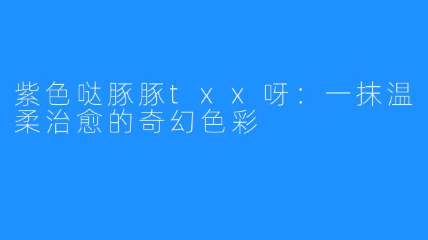 紫色哒豚豚txx呀：一抹温柔治愈的奇幻色彩