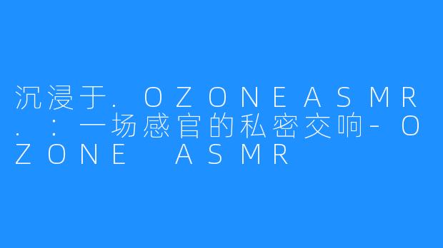 沉浸于.OZONEASMR.:一场感官的私密交响-OZONE ASMR