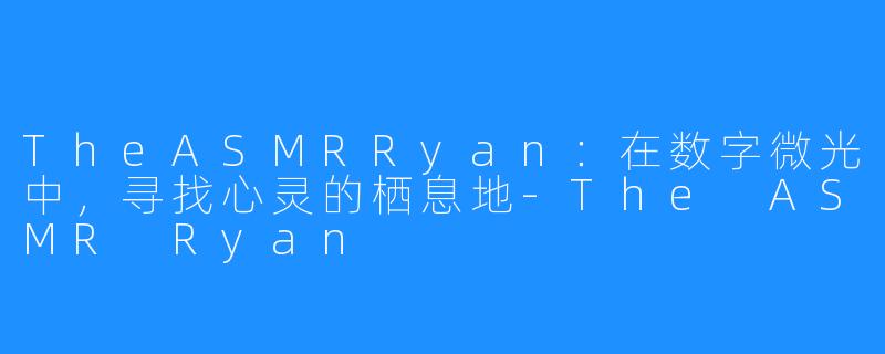 TheASMRRyan:在数字微光中,寻找心灵的栖息地-The ASMR Ryan