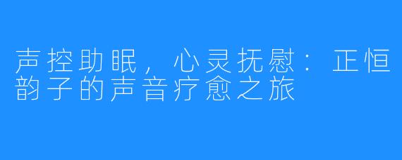 声控助眠,心灵抚慰:正恒韵子的声音疗愈之旅