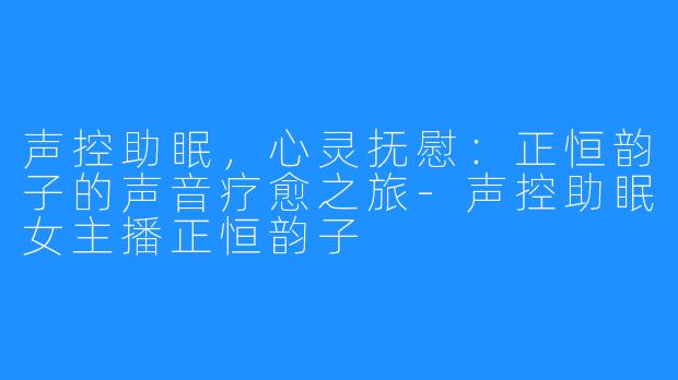 声控助眠,心灵抚慰:正恒韵子的声音疗愈之旅-声控助眠女主播正恒韵子