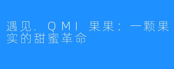遇见.QMI果果:一颗果实的甜蜜革命
