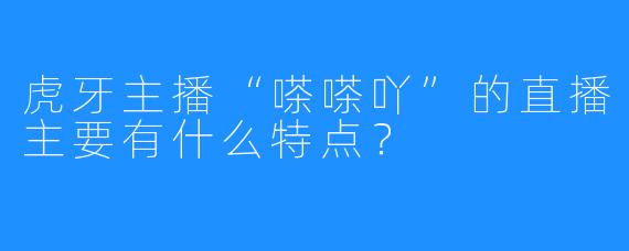 虎牙主播“嗏嗏吖”的直播主要有什么特点?