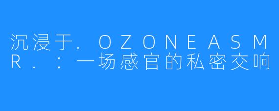沉浸于.OZONEASMR.:一场感官的私密交响