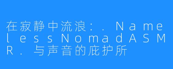 在寂静中流浪:.NamelessNomadASMR.与声音的庇护所