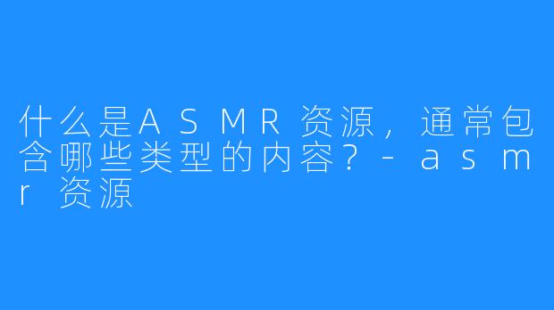 什么是ASMR资源,通常包含哪些类型的内容?-asmr资源