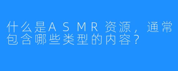 什么是ASMR资源,通常包含哪些类型的内容?