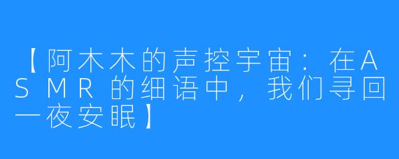 【阿木木的声控宇宙:在ASMR的细语中,我们寻回一夜安眠】
